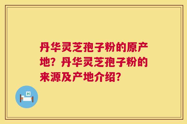 丹华灵芝孢子粉的原产地?丹华灵芝孢子粉的来源及产地介绍? 丹华灵芝孢子粉的原产地?丹华灵芝孢子粉的来源及产地介绍?