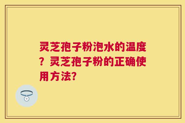 灵芝孢子粉泡水的温度?灵芝孢子粉的正确使用方法? 灵芝孢子粉泡水的温度?灵芝孢子粉的正确使用方法?