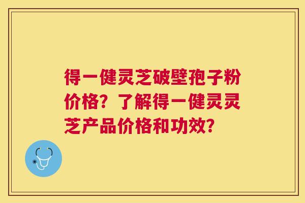 得一健灵芝破壁孢子粉价格？了解得一健灵灵芝产品价格和功效？