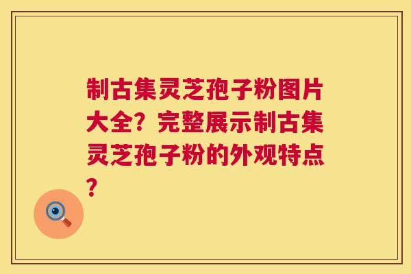 制古集灵芝孢子粉图片大全?完整展示制古集灵芝孢子粉的外观特点? 制古集灵芝孢子粉图片大全?完整展示制古集灵芝孢子粉的外观特点?