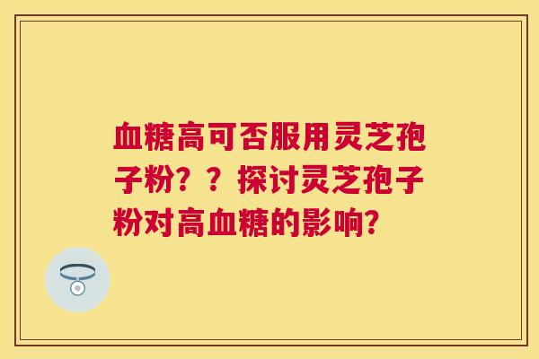 高可否服用灵芝孢子粉??探讨灵芝孢子粉对高的影响? 高可否服用灵芝孢子粉??探讨灵芝孢子粉对高的影响?