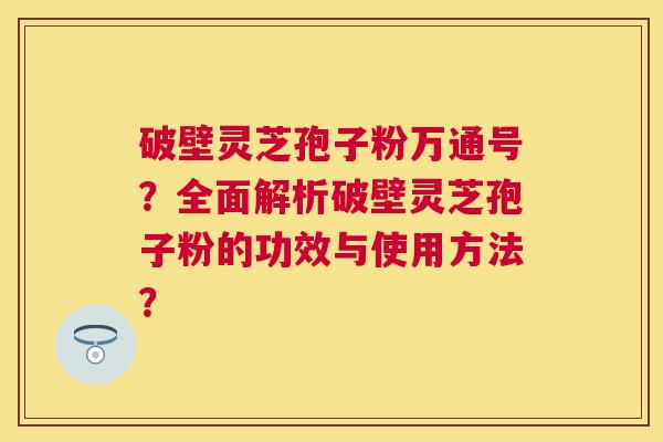 破壁灵芝孢子粉万通号?全面解析破壁灵芝孢子粉的功效与使用方法? 破壁灵芝孢子粉万通号?全面解析破壁灵芝孢子粉的功效与使用方法?