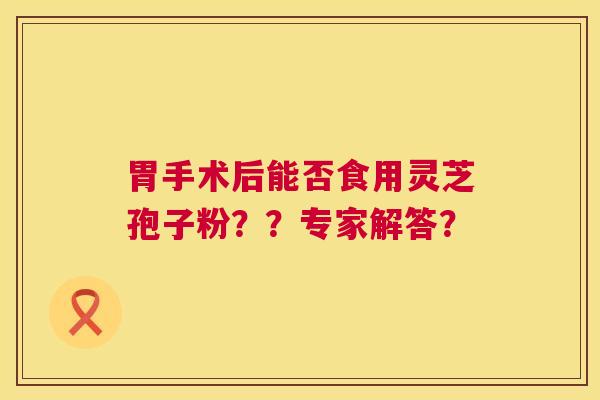 胃手术后能否食用灵芝孢子粉??专家解答? 胃手术后能否食用灵芝孢子粉??专家解答?