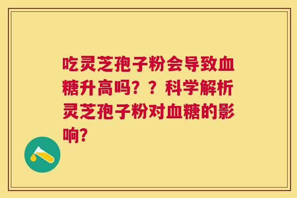 吃灵芝孢子粉会导致升高吗??科学解析灵芝孢子粉对的影响? 吃灵芝孢子粉会导致升高吗??科学解析灵芝孢子粉对的影响?