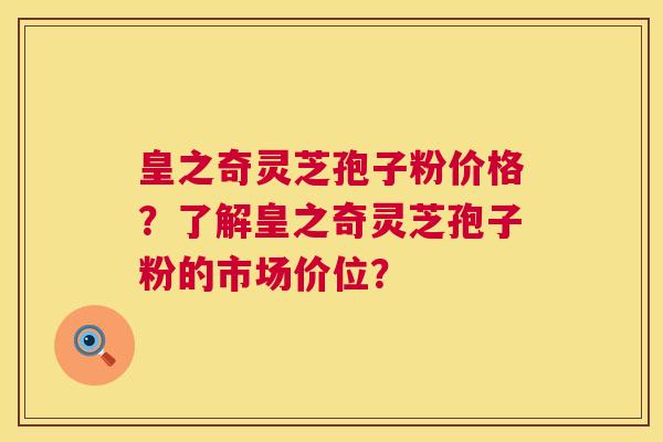 皇之奇灵芝孢子粉价格？了解皇之奇灵芝孢子粉的市场价位？