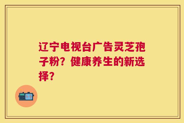 辽宁电视台广告灵芝孢子粉?健康养生的新选择? 辽宁电视台广告灵芝孢子粉?健康养生的新选择?