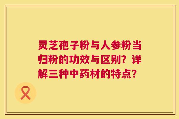 灵芝孢子粉与人参粉当归粉的功效与区别?详解三种材的特点? 灵芝孢子粉与人参粉当归粉的功效与区别?详解三种材的特点?