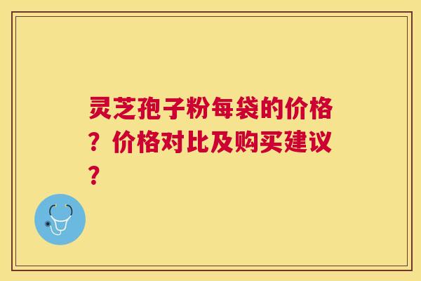 灵芝孢子粉每袋的价格?价格对比及购买建议? 灵芝孢子粉每袋的价格?价格对比及购买建议?