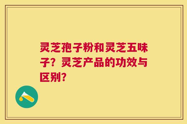 灵芝孢子粉和灵芝五味子？灵芝产品的功效与区别？