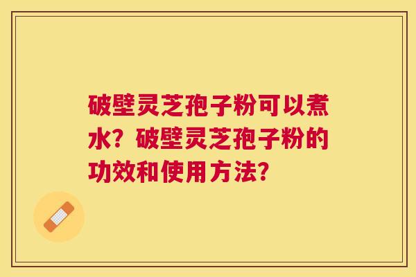 破壁灵芝孢子粉可以煮水?破壁灵芝孢子粉的功效和使用方法? 破壁灵芝孢子粉可以煮水?破壁灵芝孢子粉的功效和使用方法?