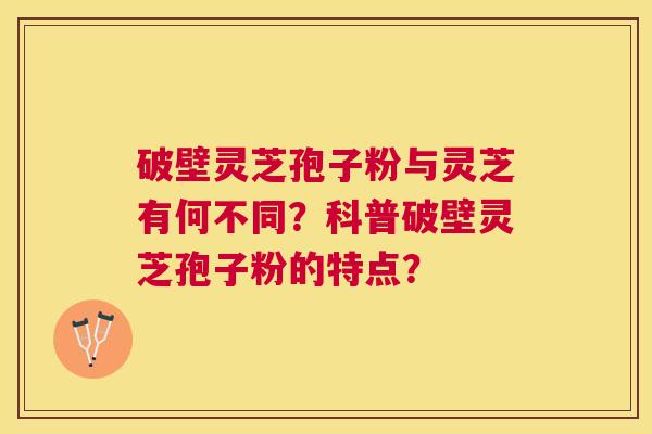 破壁灵芝孢子粉与灵芝有何不同?科普破壁灵芝孢子粉的特点? 破壁灵芝孢子粉与灵芝有何不同?科普破壁灵芝孢子粉的特点?