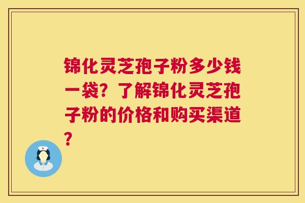 锦化灵芝孢子粉多少钱一袋?了解锦化灵芝孢子粉的价格和购买渠道? 锦化灵芝孢子粉多少钱一袋?了解锦化灵芝孢子粉的价格和购买渠道?