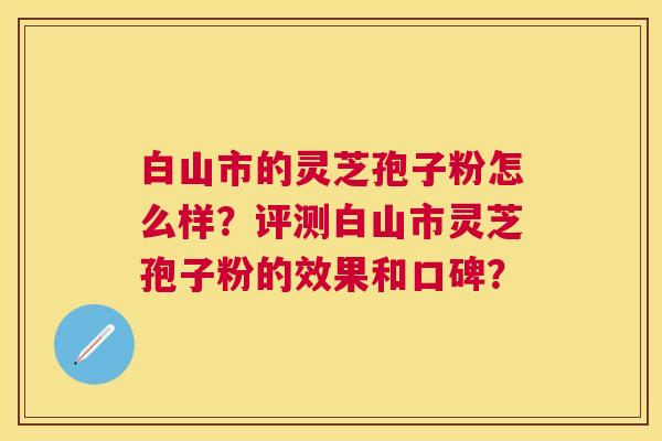 白山市的灵芝孢子粉怎么样？评测白山市灵芝孢子粉的效果和口碑？