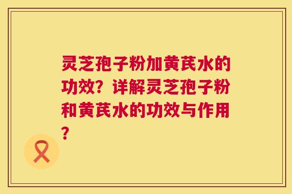 灵芝孢子粉加黄芪水的功效?详解灵芝孢子粉和黄芪水的功效与作用? 灵芝孢子粉加黄芪水的功效?详解灵芝孢子粉和黄芪水的功效与作用?