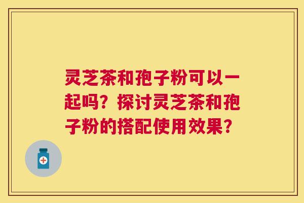 灵芝茶和孢子粉可以一起吗？探讨灵芝茶和孢子粉的搭配使用效果？