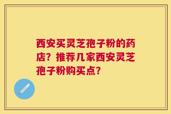 西安买灵芝孢子粉的药店?推荐几家西安灵芝孢子粉购买点? 西安买灵芝孢子粉的药店?推荐几家西安灵芝孢子粉购买点?