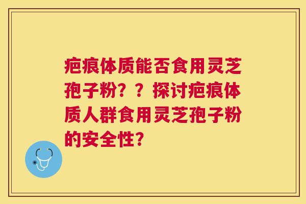疤痕体质能否食用灵芝孢子粉??探讨疤痕体质人群食用灵芝孢子粉的安全性? 疤痕体质能否食用灵芝孢子粉??探讨疤痕体质人群食用灵芝孢子粉的安全性?