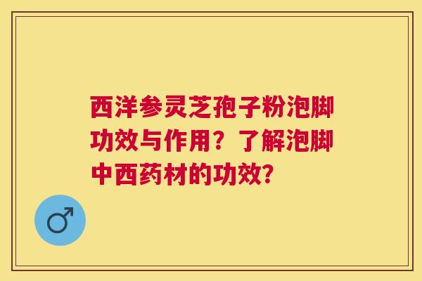西洋参灵芝孢子粉泡脚功效与作用?了解泡脚中西药材的功效? 西洋参灵芝孢子粉泡脚功效与作用?了解泡脚中西药材的功效?