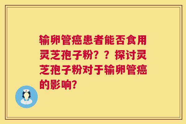 输卵管患者能否食用灵芝孢子粉？？探讨灵芝孢子粉对于输卵管的影响？
