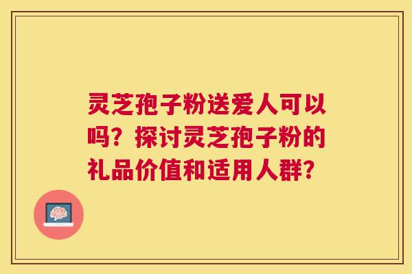 灵芝孢子粉送爱人可以吗？探讨灵芝孢子粉的礼品价值和适用人群？