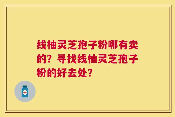 线柚灵芝孢子粉哪有卖的?寻找线柚灵芝孢子粉的好去处? 线柚灵芝孢子粉哪有卖的?寻找线柚灵芝孢子粉的好去处?