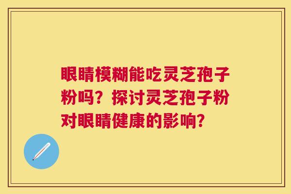 眼睛模糊能吃灵芝孢子粉吗?探讨灵芝孢子粉对眼睛健康的影响? 眼睛模糊能吃灵芝孢子粉吗?探讨灵芝孢子粉对眼睛健康的影响?