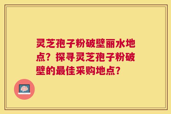 灵芝孢子粉破壁丽水地点?探寻灵芝孢子粉破壁的佳采购地点? 灵芝孢子粉破壁丽水地点?探寻灵芝孢子粉破壁的佳采购地点?