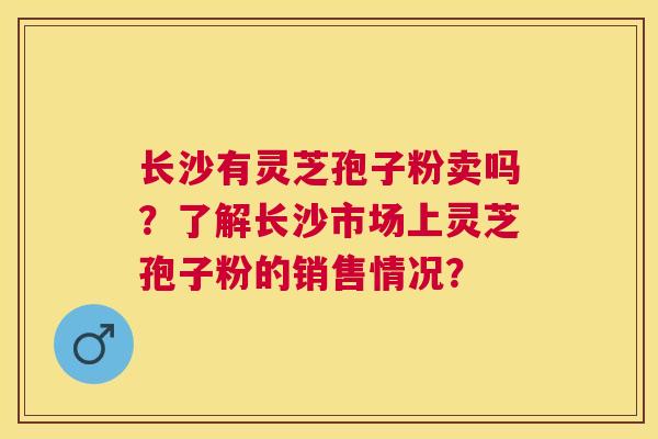 长沙有灵芝孢子粉卖吗?了解长沙市场上灵芝孢子粉的销售情况? 长沙有灵芝孢子粉卖吗?了解长沙市场上灵芝孢子粉的销售情况?