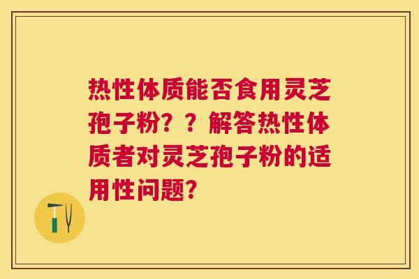 热性体质能否食用灵芝孢子粉??解答热性体质者对灵芝孢子粉的适用性问题? 热性体质能否食用灵芝孢子粉??解答热性体质者对灵芝孢子粉的适用性问题?