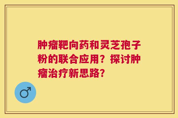 靶向药和灵芝孢子粉的联合应用？探讨新思路？
