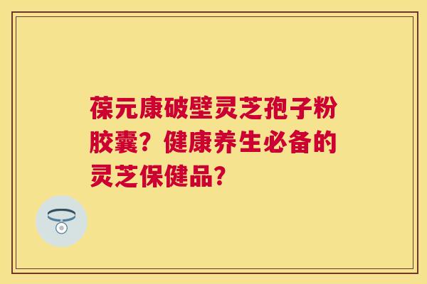 葆元康破壁灵芝孢子粉胶囊?健康养生必备的灵芝保健品? 葆元康破壁灵芝孢子粉胶囊?健康养生必备的灵芝保健品?