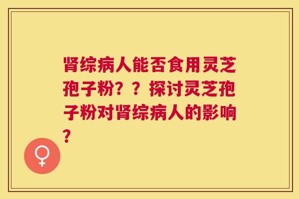 综人能否食用灵芝孢子粉？？探讨灵芝孢子粉对综人的影响？