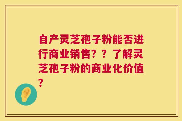 自产灵芝孢子粉能否进行商业销售??了解灵芝孢子粉的商业化价值? 自产灵芝孢子粉能否进行商业销售??了解灵芝孢子粉的商业化价值?