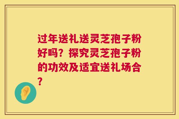 过年送礼送灵芝孢子粉好吗?探究灵芝孢子粉的功效及适宜送礼场合? 过年送礼送灵芝孢子粉好吗?探究灵芝孢子粉的功效及适宜送礼场合?