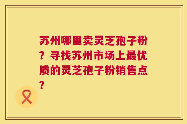 苏州哪里卖灵芝孢子粉？寻找苏州市场上优质的灵芝孢子粉销售点？