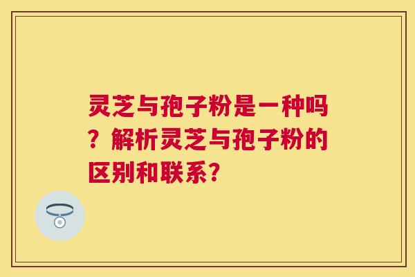 灵芝与孢子粉是一种吗？解析灵芝与孢子粉的区别和联系？