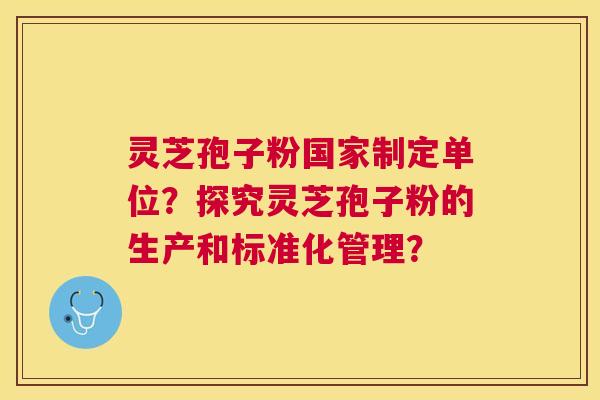 灵芝孢子粉国家制定单位？探究灵芝孢子粉的生产和标准化管理？