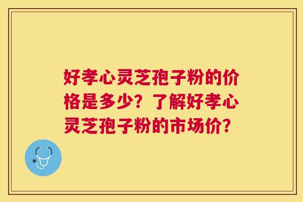 好孝心灵芝孢子粉的价格是多少?了解好孝心灵芝孢子粉的市场价? 好孝心灵芝孢子粉的价格是多少?了解好孝心灵芝孢子粉的市场价?