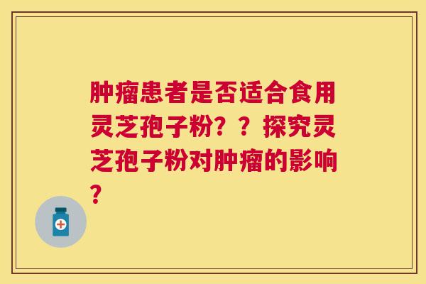 患者是否适合食用灵芝孢子粉??探究灵芝孢子粉对的影响? 患者是否适合食用灵芝孢子粉??探究灵芝孢子粉对的影响?
