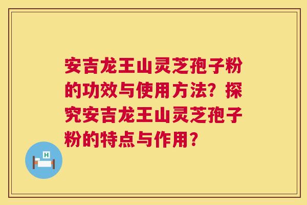 安吉龙王山灵芝孢子粉的功效与使用方法？探究安吉龙王山灵芝孢子粉的特点与作用？