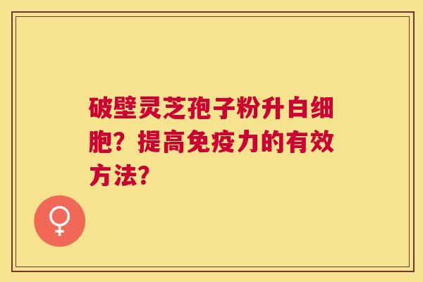 破壁灵芝孢子粉升?提高免疫力的有效方法? 破壁灵芝孢子粉升?提高免疫力的有效方法?