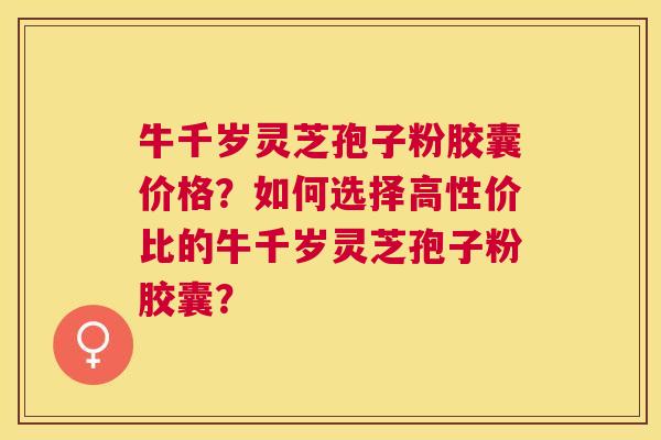 牛千岁灵芝孢子粉胶囊价格?如何选择高性价比的牛千岁灵芝孢子粉胶囊? 牛千岁灵芝孢子粉胶囊价格?如何选择高性价比的牛千岁灵芝孢子粉胶囊?