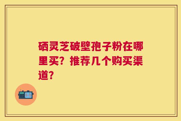 硒灵芝破壁孢子粉在哪里买?推荐几个购买渠道? 硒灵芝破壁孢子粉在哪里买?推荐几个购买渠道?