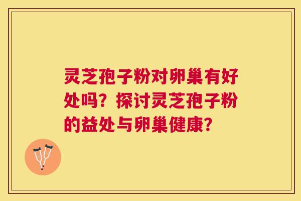 灵芝孢子粉对卵巢有好处吗?探讨灵芝孢子粉的益处与卵巢健康? 灵芝孢子粉对卵巢有好处吗?探讨灵芝孢子粉的益处与卵巢健康?