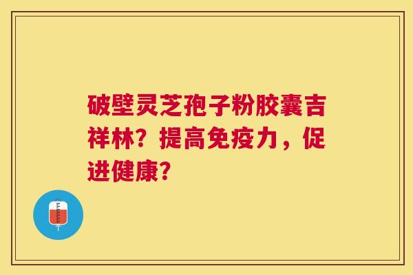 破壁灵芝孢子粉胶囊吉祥林?提高免疫力,促进健康? 破壁灵芝孢子粉胶囊吉祥林?提高免疫力,促进健康?