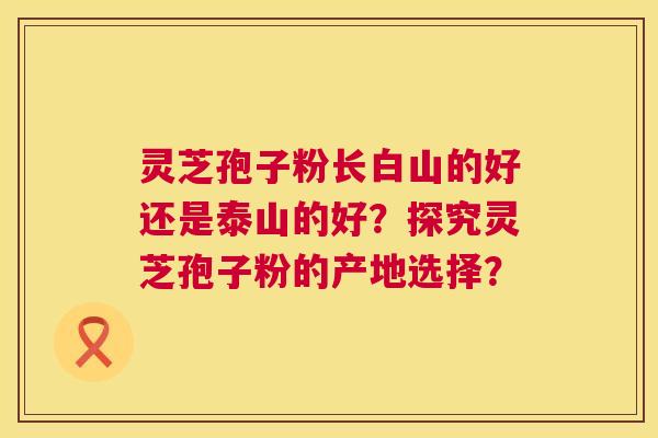 灵芝孢子粉长白山的好还是泰山的好？探究灵芝孢子粉的产地选择？