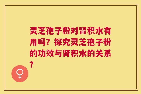 灵芝孢子粉对积水有用吗?探究灵芝孢子粉的功效与积水的关系? 灵芝孢子粉对积水有用吗?探究灵芝孢子粉的功效与积水的关系?