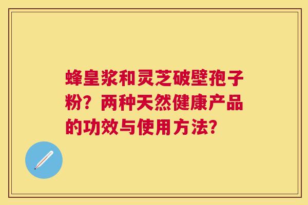 蜂皇浆和灵芝破壁孢子粉?两种天然健康产品的功效与使用方法? 蜂皇浆和灵芝破壁孢子粉?两种天然健康产品的功效与使用方法?