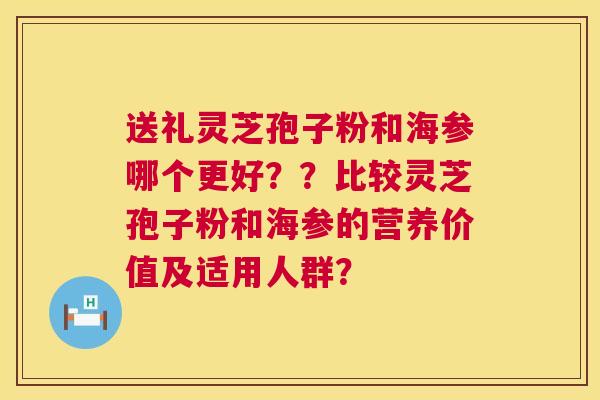 送礼灵芝孢子粉和海参哪个更好??比较灵芝孢子粉和海参的营养价值及适用人群? 送礼灵芝孢子粉和海参哪个更好??比较灵芝孢子粉和海参的营养价值及适用人群?