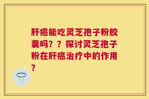 能吃灵芝孢子粉胶囊吗？？探讨灵芝孢子粉在中的作用？